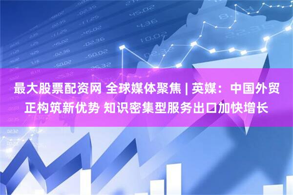 最大股票配资网 全球媒体聚焦 | 英媒：中国外贸正构筑新优势 知识密集型服务出口加快增长