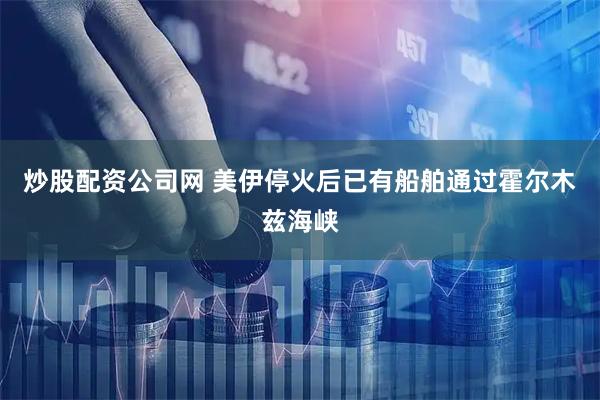 炒股配资公司网 美伊停火后已有船舶通过霍尔木兹海峡