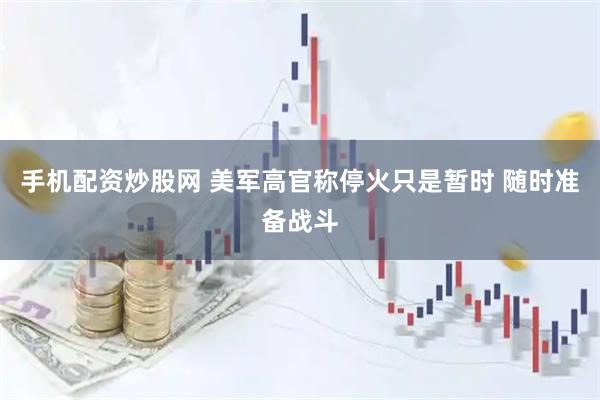 手机配资炒股网 美军高官称停火只是暂时 随时准备战斗