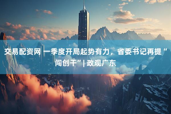 交易配资网 一季度开局起势有力，省委书记再提“闯创干”| 政观广东