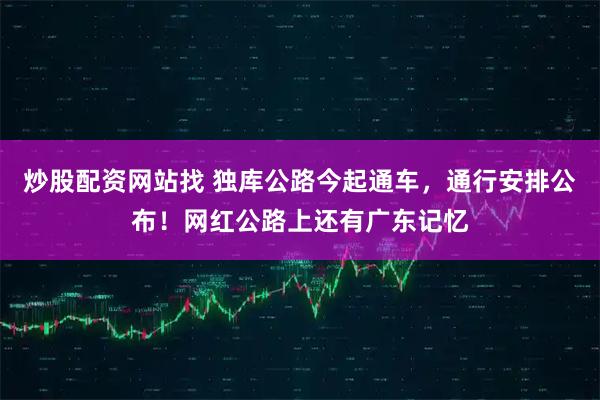炒股配资网站找 独库公路今起通车，通行安排公布！网红公路上还有广东记忆