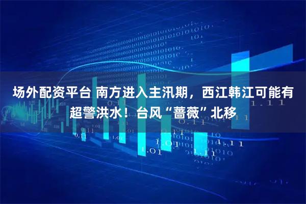 场外配资平台 南方进入主汛期，西江韩江可能有超警洪水！台风“蔷薇”北移