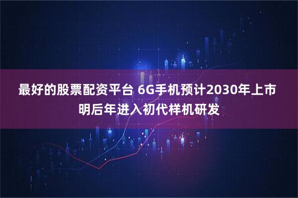 最好的股票配资平台 6G手机预计2030年上市 明后年进入初代样机研发