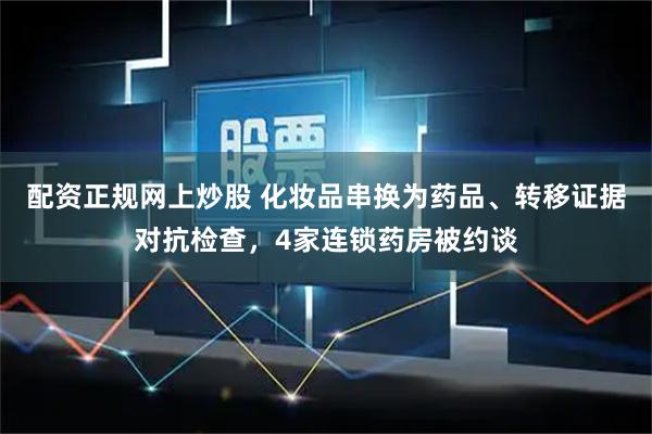配资正规网上炒股 化妆品串换为药品、转移证据对抗检查，4家连锁药房被约谈
