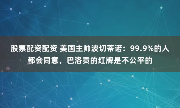 股票配资配资 美国主帅波切蒂诺：99.9%的人都会同意，巴洛贡的红牌是不公平的