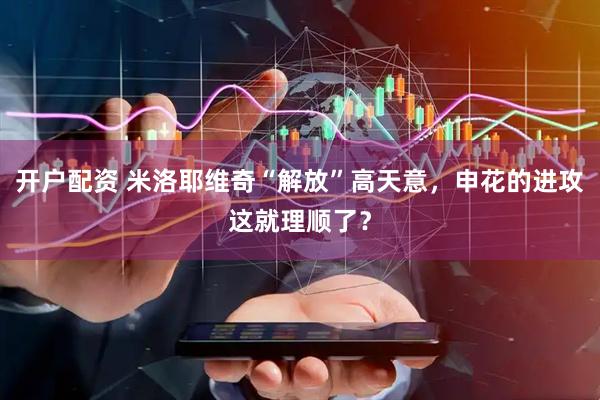开户配资 米洛耶维奇“解放”高天意，申花的进攻这就理顺了？