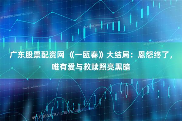 广东股票配资网 《一瓯春》大结局：恩怨终了，唯有爱与救赎照亮黑暗